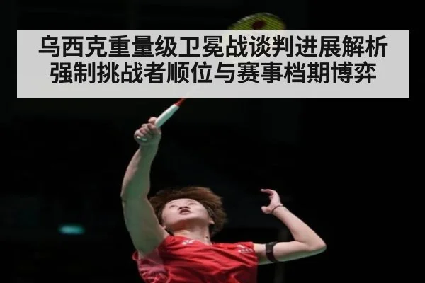 乌西克重量级卫冕战谈判进展解析 强制挑战者顺位与赛事档期博弈